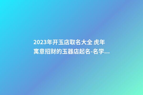 2023年开玉店取名大全 虎年寓意招财的玉器店起名-名学网-第1张-店铺起名-玄机派